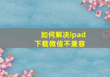 如何解决ipad 下载微信不兼容